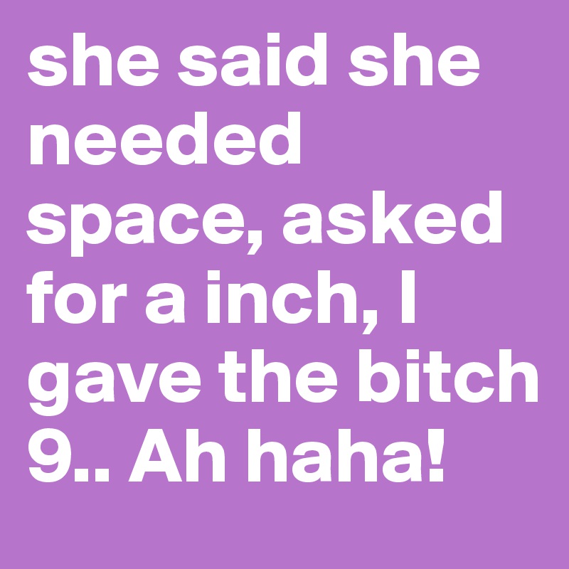 she said she needed space, asked for a inch, I gave the bitch 9.. Ah haha! 