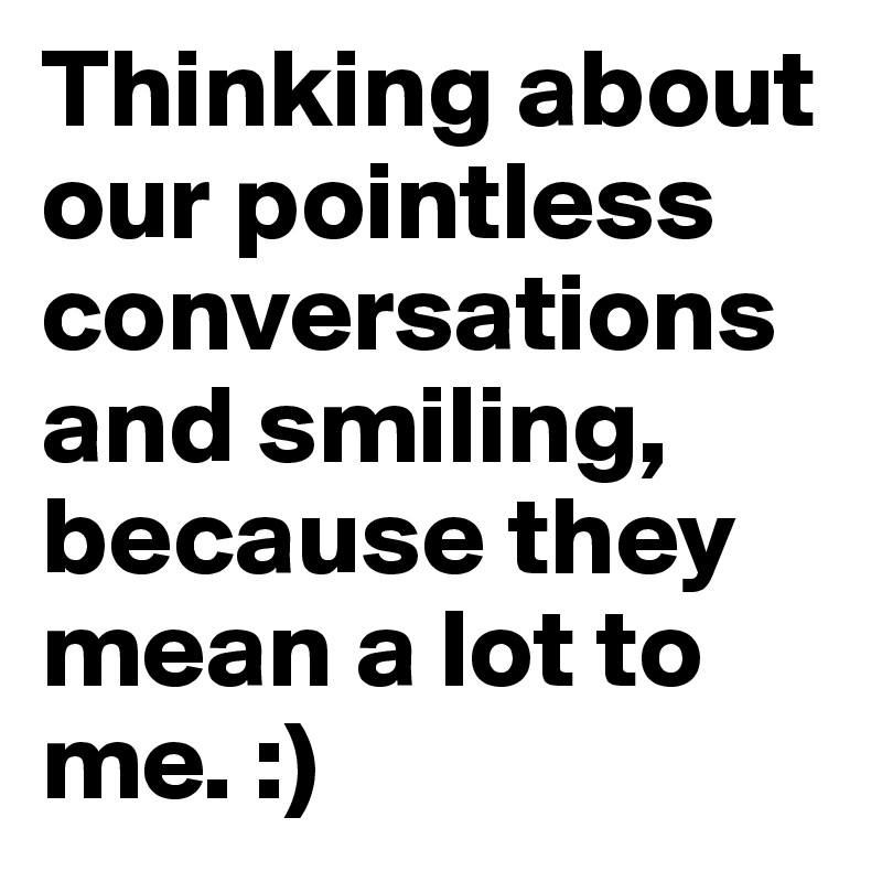 Thinking about our pointless conversations and smiling, because they mean a lot to me. :)