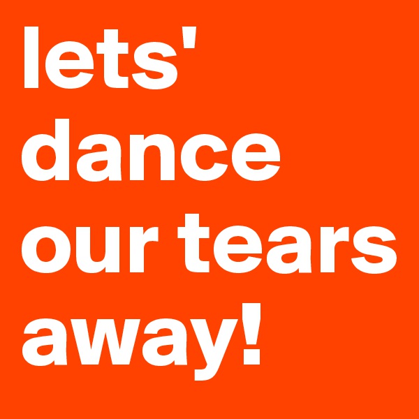 lets' dance our tears away! 