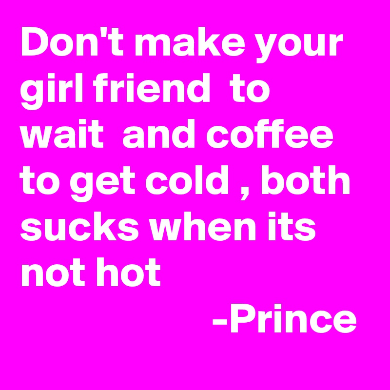 Don't make your girl friend  to wait  and coffee to get cold , both sucks when its not hot
                      -Prince