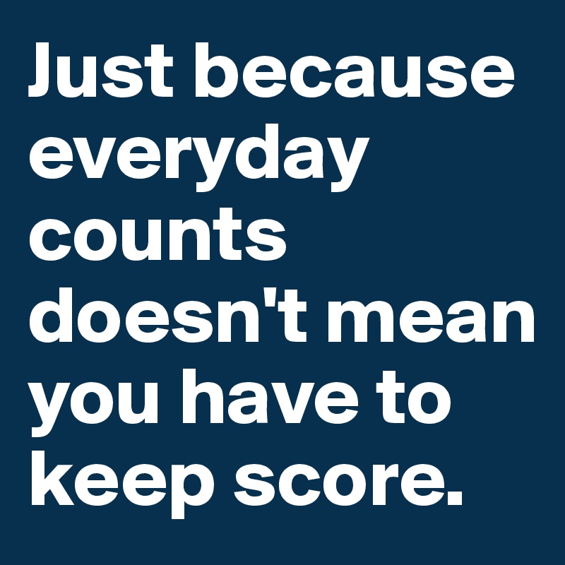 Just because everyday counts doesn't mean you have to keep score. 