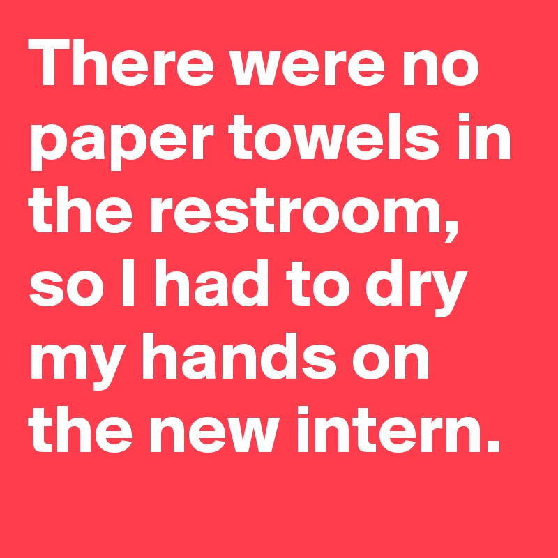There were no paper towels in the restroom, so I had to dry my hands on the new intern.