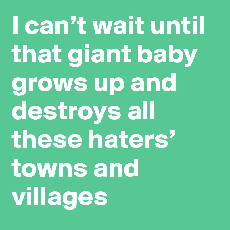 I can’t wait until that giant baby grows up and destroys all these haters’ towns and villages