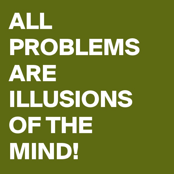 ALL PROBLEMS ARE ILLUSIONS OF THE MIND!