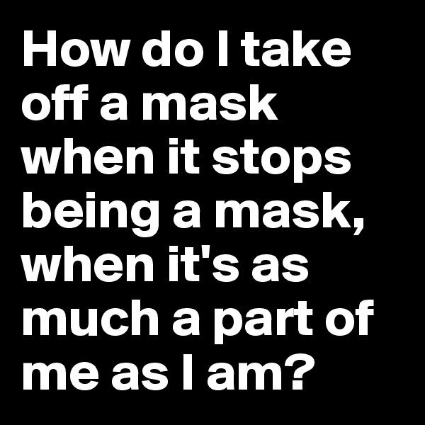 How do I take off a mask when it stops being a mask, when it's as much a part of me as I am?