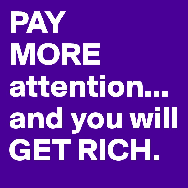 PAY
MORE attention... and you will GET RICH. 
