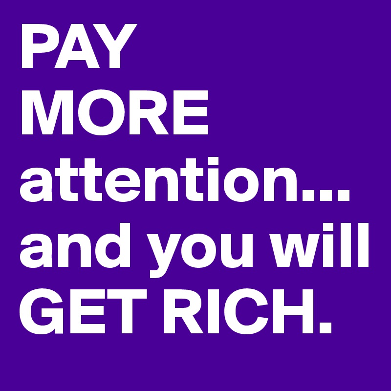 PAY
MORE attention... and you will GET RICH. 