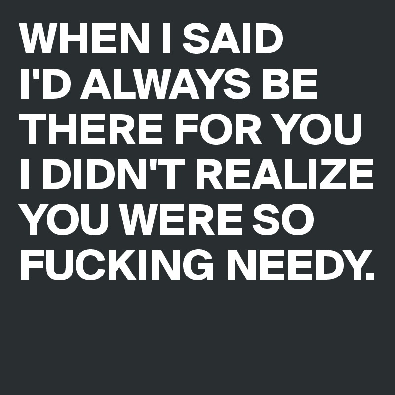 WHEN I SAID
I'D ALWAYS BE THERE FOR YOU I DIDN'T REALIZE YOU WERE SO FUCKING NEEDY.