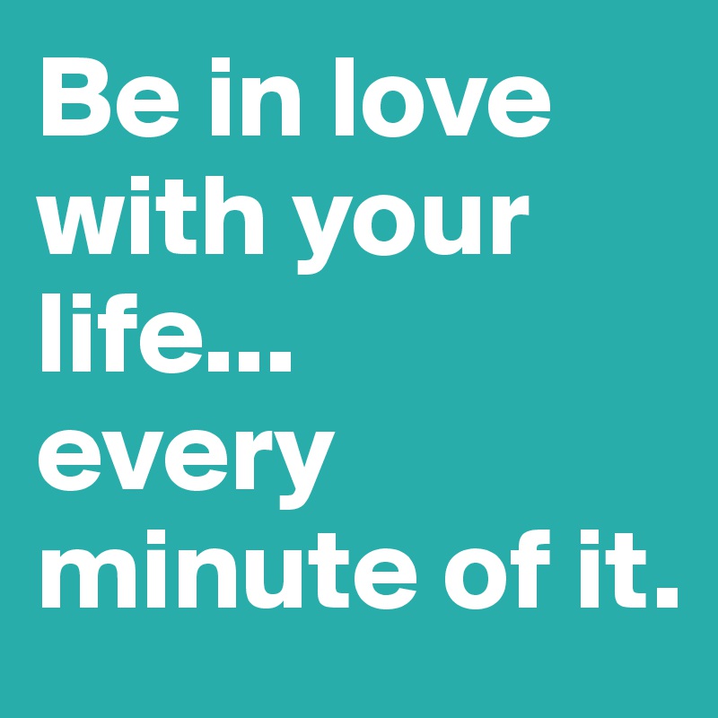 Be in love with your life...
every minute of it.