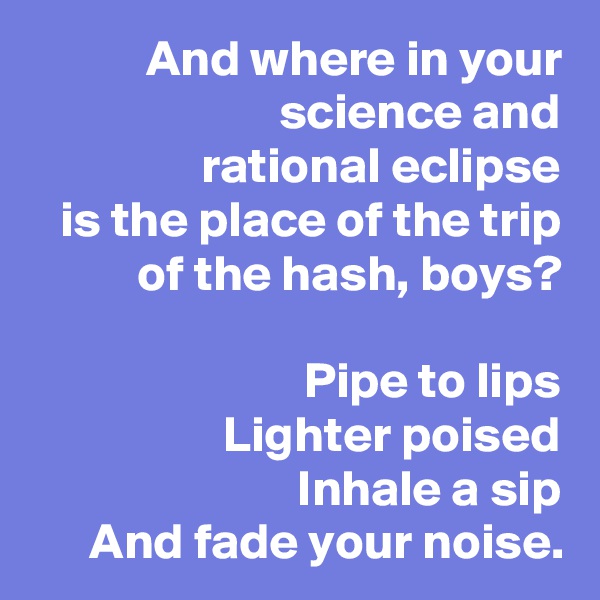 And where in your science and
rational eclipse
is the place of the trip
of the hash, boys?

Pipe to lips
Lighter poised
Inhale a sip
And fade your noise.