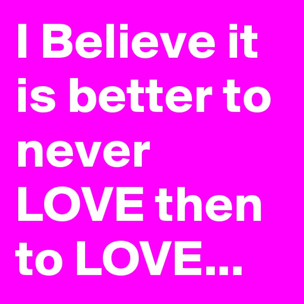 I Believe it is better to never  LOVE then to LOVE...