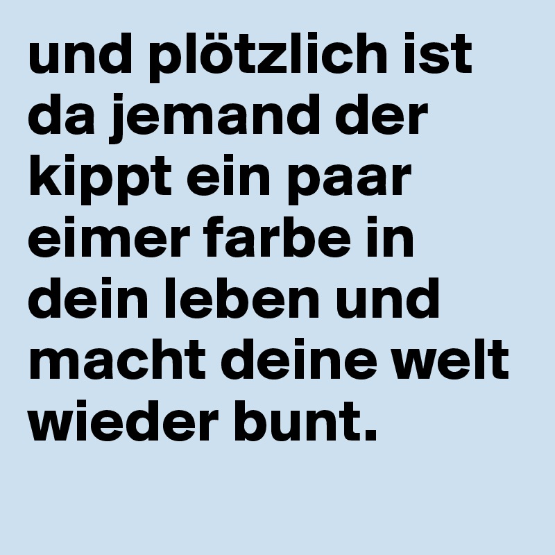 und plötzlich ist da jemand der kippt ein paar eimer farbe in dein leben und macht deine welt wieder bunt. 
