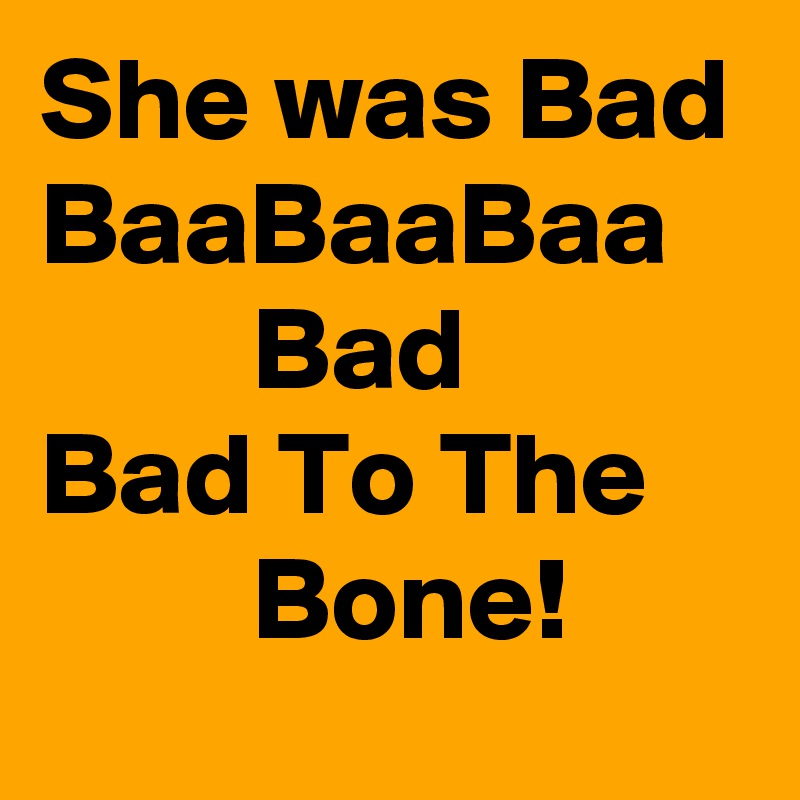 She was Bad BaaBaaBaa
         Bad 
Bad To The
         Bone!