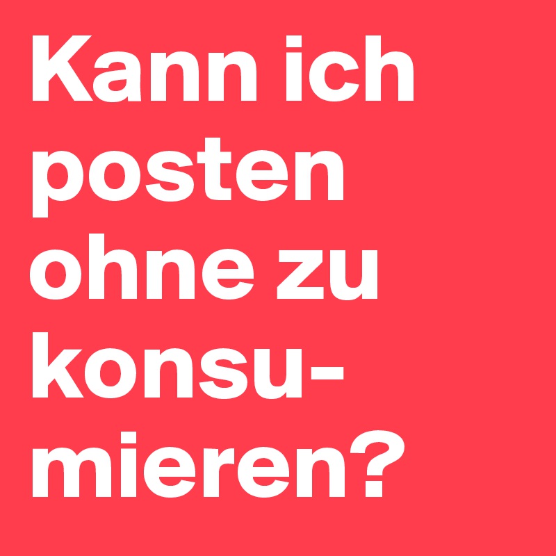 Kann ich posten ohne zu konsu-mieren?