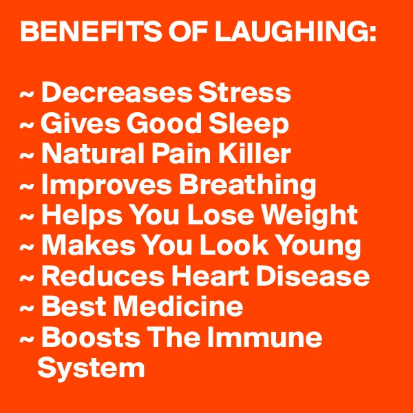 BENEFITS OF LAUGHING:

~ Decreases Stress
~ Gives Good Sleep
~ Natural Pain Killer
~ Improves Breathing
~ Helps You Lose Weight
~ Makes You Look Young
~ Reduces Heart Disease
~ Best Medicine
~ Boosts The Immune    
   System