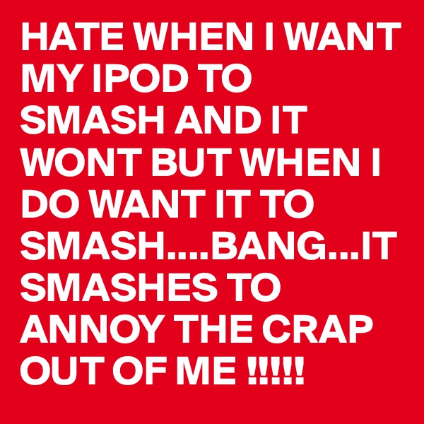 HATE WHEN I WANT MY IPOD TO SMASH AND IT WONT BUT WHEN I DO WANT IT TO SMASH....BANG...IT SMASHES TO ANNOY THE CRAP OUT OF ME !!!!!