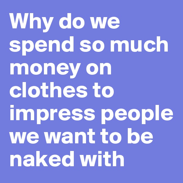 Why do we spend so much money on clothes to impress people we want to be naked with