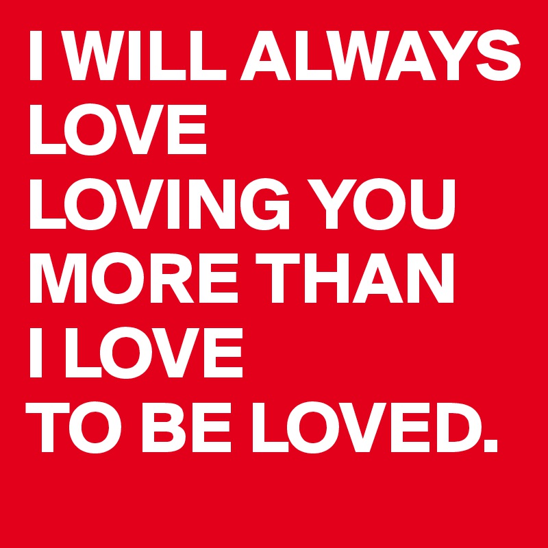 I WILL ALWAYS 
LOVE 
LOVING YOU MORE THAN 
I LOVE 
TO BE LOVED.