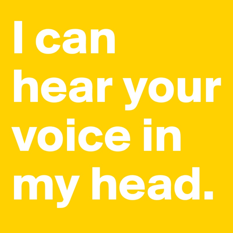 I can hear your voice in my head.