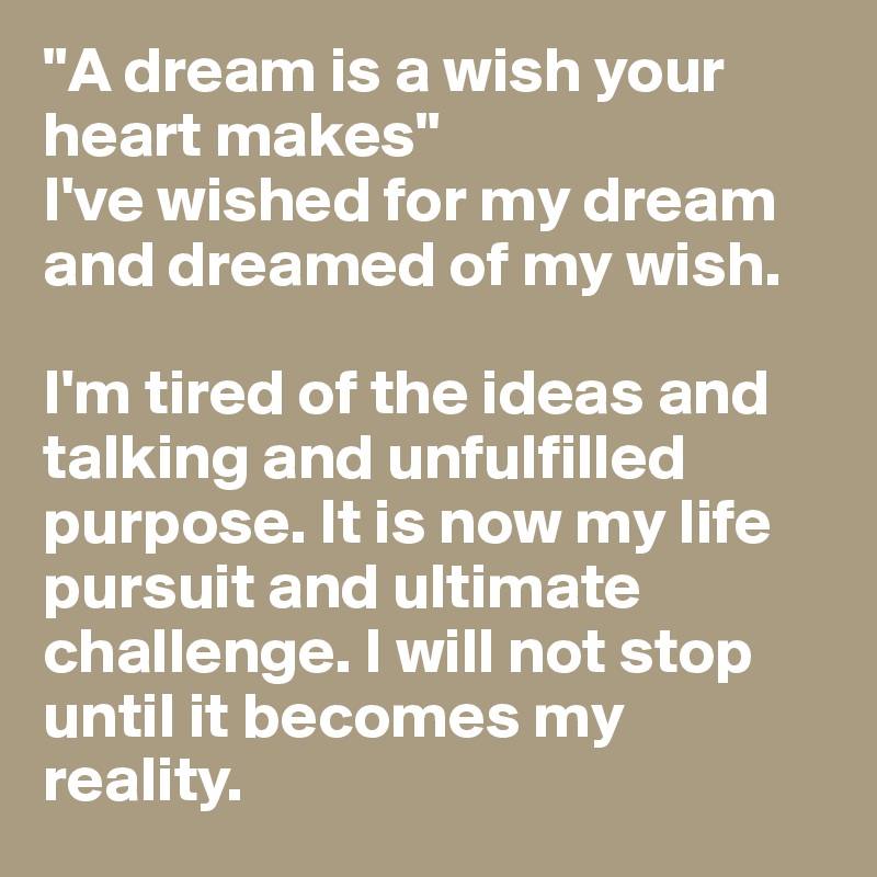 "A dream is a wish your heart makes" 
I've wished for my dream and dreamed of my wish. 

I'm tired of the ideas and talking and unfulfilled purpose. It is now my life pursuit and ultimate challenge. I will not stop until it becomes my reality. 