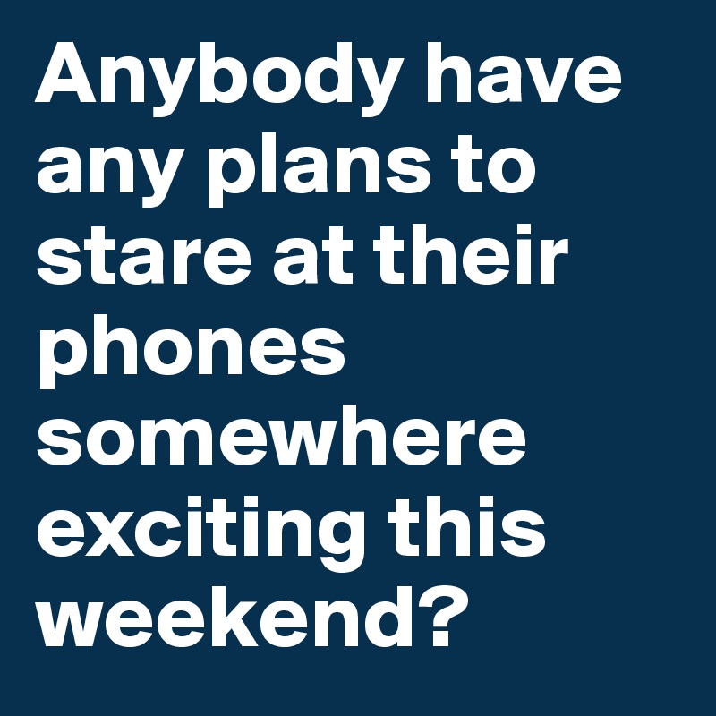 Anybody have any plans to stare at their phones somewhere exciting this weekend? 