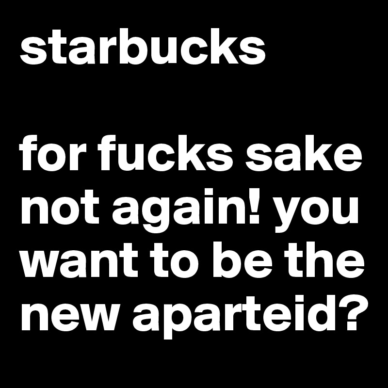 starbucks

for fucks sake not again! you want to be the new aparteid?