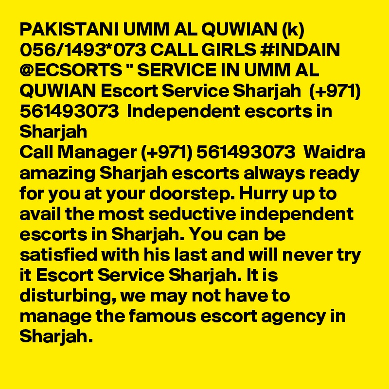PAKISTANI UMM AL QUWIAN (k) 056/1493*073 CALL GIRLS #INDAIN @ECSORTS " SERVICE IN UMM AL QUWIAN Escort Service Sharjah  (+971) 561493073  Independent escorts in Sharjah
Call Manager (+971) 561493073  Waidra amazing Sharjah escorts always ready for you at your doorstep. Hurry up to avail the most seductive independent escorts in Sharjah. You can be satisfied with his last and will never try it Escort Service Sharjah. It is disturbing, we may not have to manage the famous escort agency in Sharjah.
