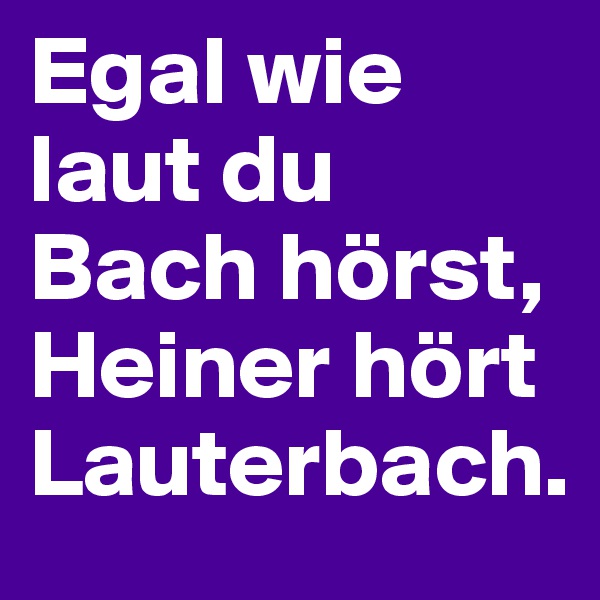 Egal wie laut du Bach hörst, 
Heiner hört Lauterbach.