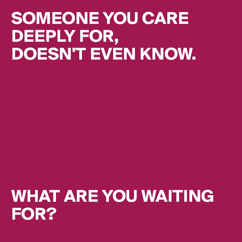 SOMEONE YOU CARE DEEPLY FOR, 
DOESN'T EVEN KNOW. 







WHAT ARE YOU WAITING FOR?