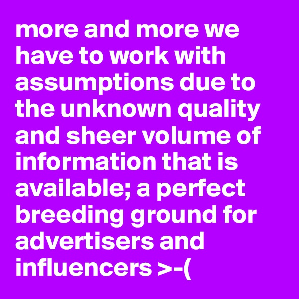 more and more we have to work with assumptions due to the unknown quality and sheer volume of information that is available; a perfect breeding ground for advertisers and influencers >-(