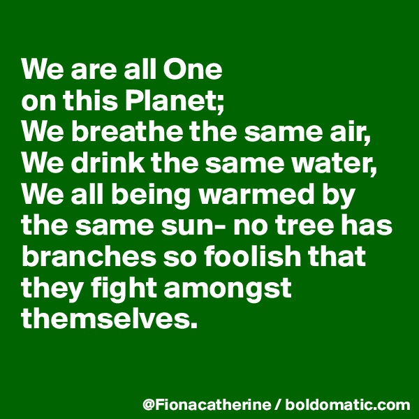 
We are all One 
on this Planet; 
We breathe the same air,
We drink the same water,
We all being warmed by
the same sun- no tree has
branches so foolish that
they fight amongst
themselves.

