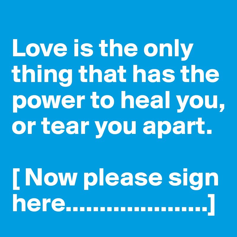
Love is the only thing that has the power to heal you, or tear you apart. 

[ Now please sign here.....................]