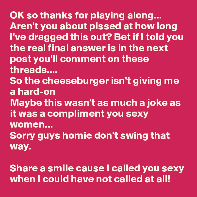 OK so thanks for playing along...
Aren't you about pissed at how long I've dragged this out? Bet if I told you the real final answer is in the next post you'll comment on these threads....
So the cheeseburger isn't giving me a hard-on
Maybe this wasn't as much a joke as it was a compliment you sexy women...
Sorry guys homie don't swing that way. 

Share a smile cause I called you sexy when I could have not called at all! 