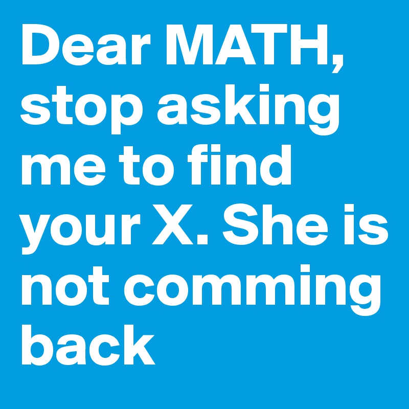 Dear MATH, stop asking me to find your X. She is not comming back