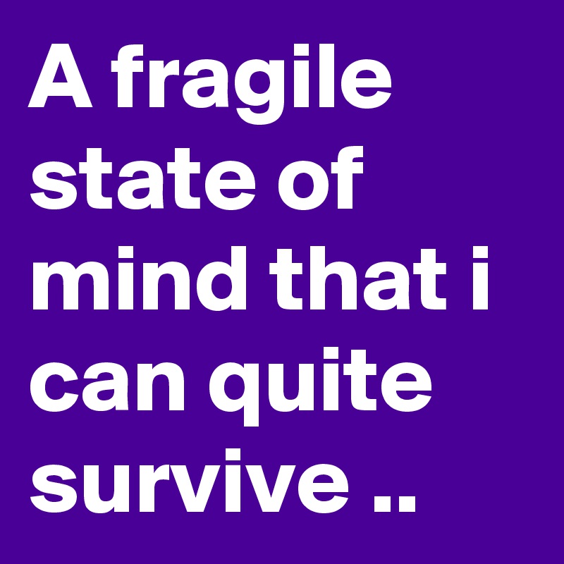 A fragile state of mind that i can quite survive ..