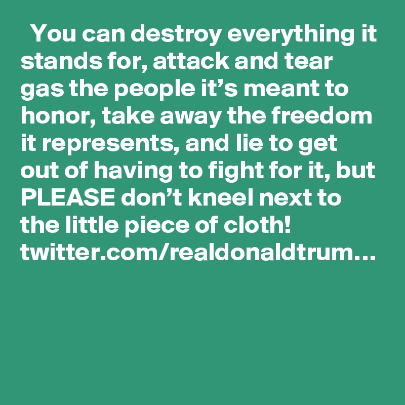   You can destroy everything it stands for, attack and tear gas the people it’s meant to honor, take away the freedom it represents, and lie to get out of having to fight for it, but PLEASE don’t kneel next to the little piece of cloth! twitter.com/realdonaldtrum…

