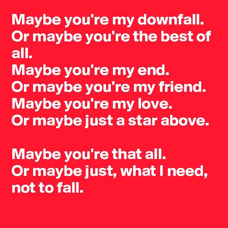 Maybe you're my downfall.
Or maybe you're the best of all.
Maybe you're my end.
Or maybe you're my friend.
Maybe you're my love.
Or maybe just a star above.

Maybe you're that all.
Or maybe just, what I need, not to fall.
