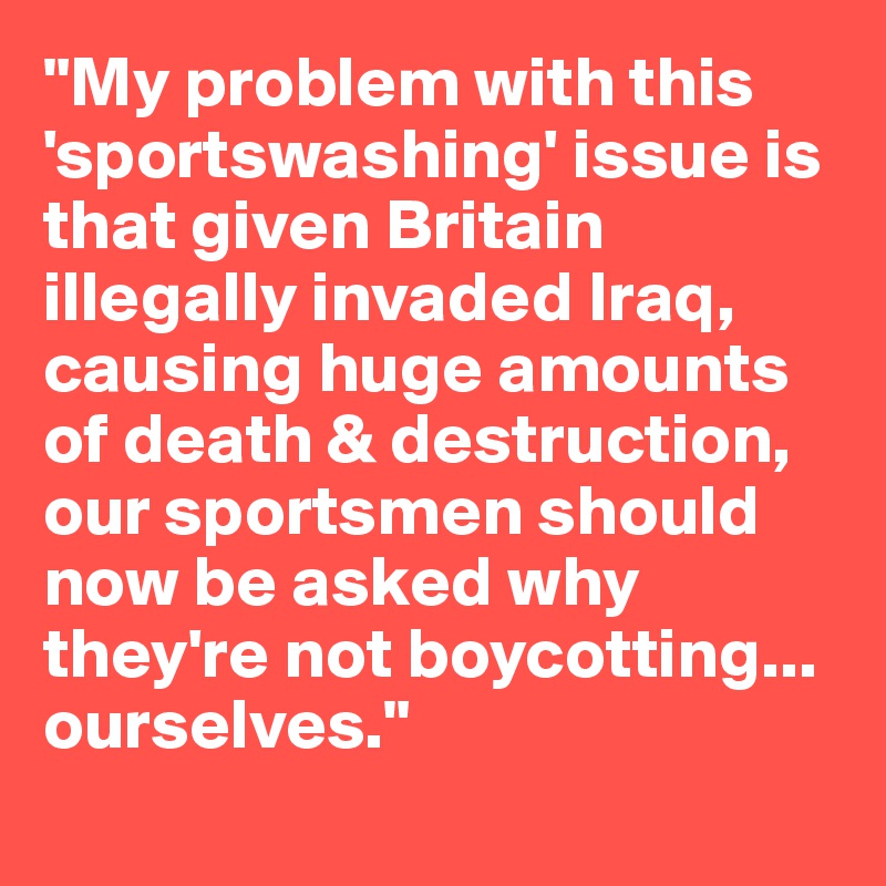 "My problem with this 'sportswashing' issue is that given Britain illegally invaded Iraq, causing huge amounts of death & destruction, our sportsmen should now be asked why they're not boycotting... ourselves."
