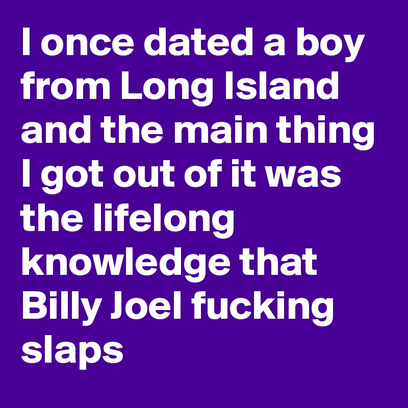 I once dated a boy from Long Island and the main thing I got out of it was the lifelong knowledge that Billy Joel fucking slaps