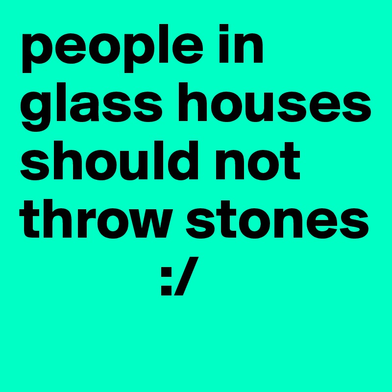 people in glass houses should not throw stones  
            :/