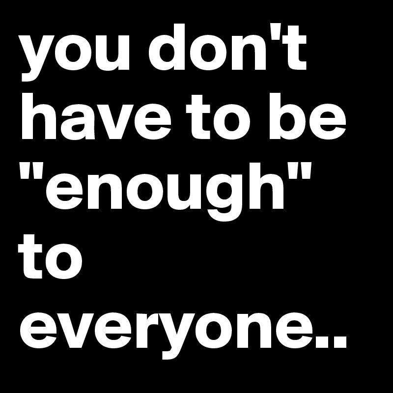 you don't have to be "enough" to everyone..