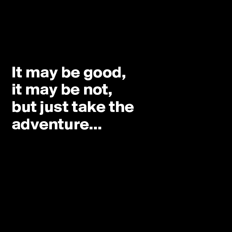 


It may be good,
it may be not, 
but just take the adventure...




