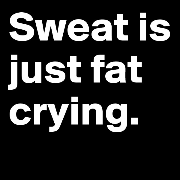 Sweat is just fat crying. 