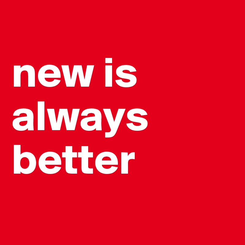 
new is always better
