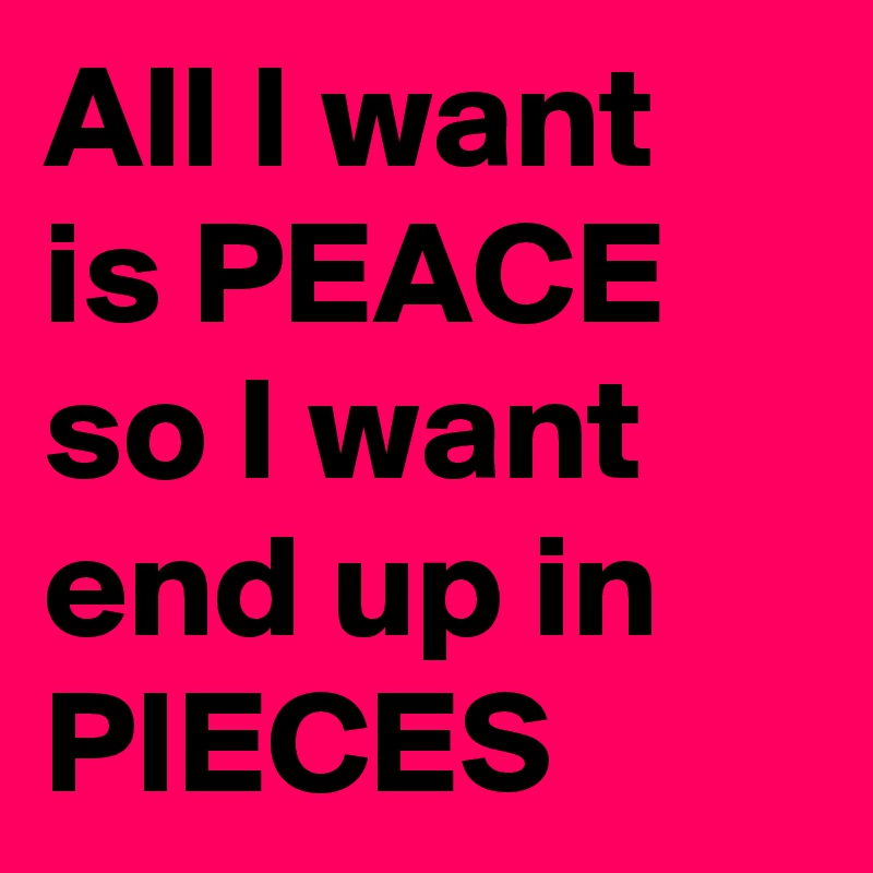 All I want is PEACE so I want end up in PIECES