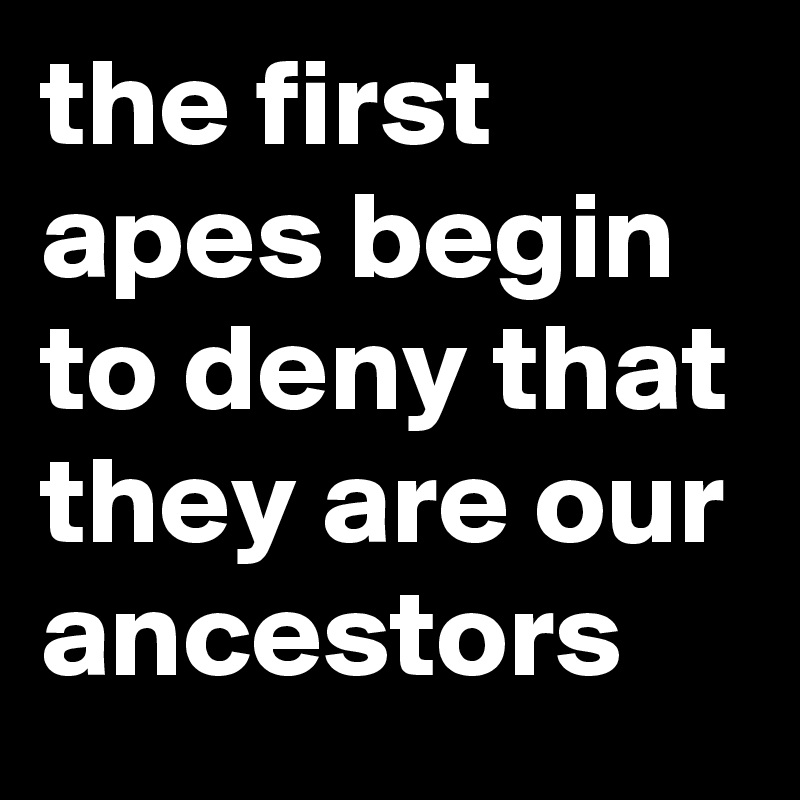 the first apes begin to deny that they are our ancestors