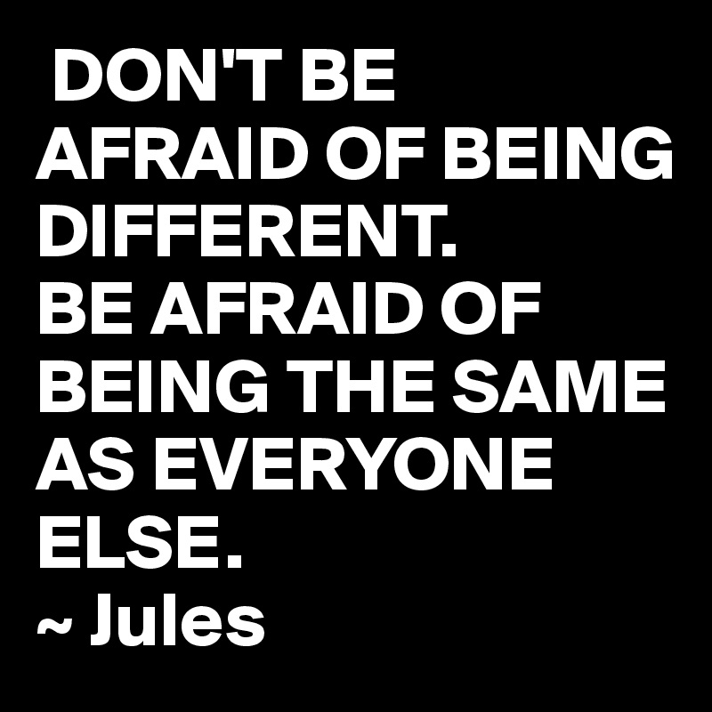  DON'T BE AFRAID OF BEING DIFFERENT.
BE AFRAID OF BEING THE SAME AS EVERYONE ELSE.
~ Jules 