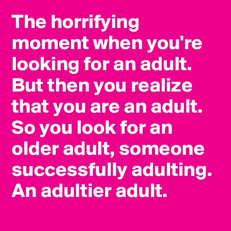 The horrifying moment when you're looking for an adult. But then you realize that you are an adult. So you look for an older adult, someone successfully adulting. An adultier adult. 