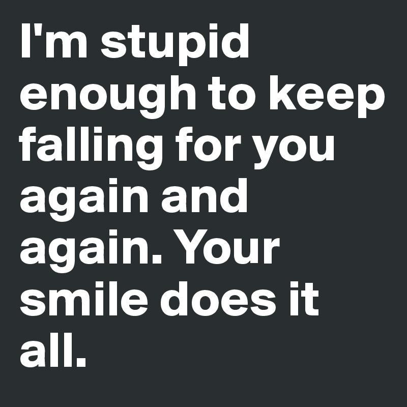 I'm stupid enough to keep falling for you again and again. Your smile does it all. 