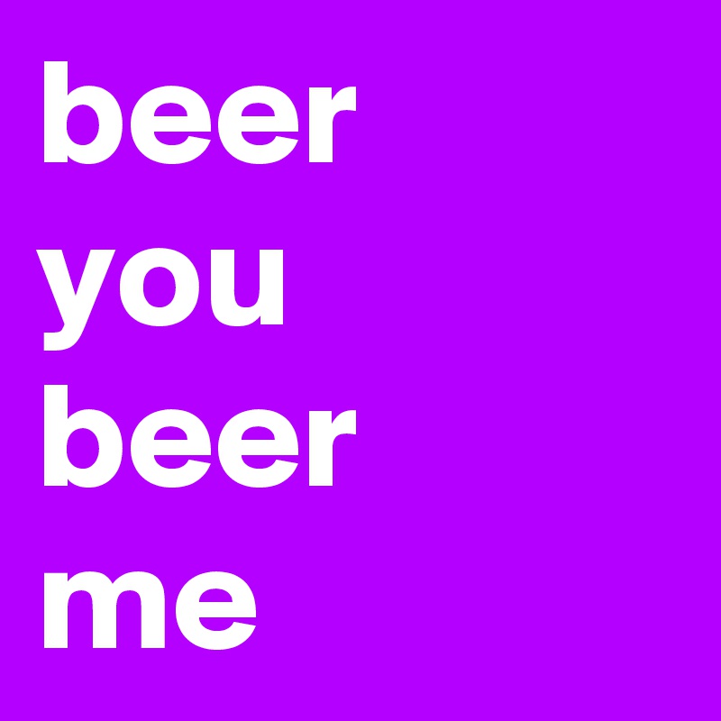 beer
you
beer
me